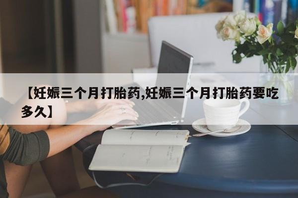 流产药怎么购买【妊娠三个月打胎药,妊娠三个月打胎药要吃多久】