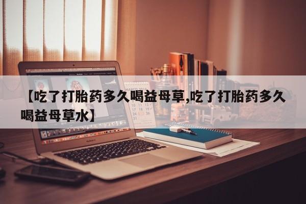 流产药怎么购买【吃了打胎药多久喝益母草,吃了打胎药多久喝益母草水】