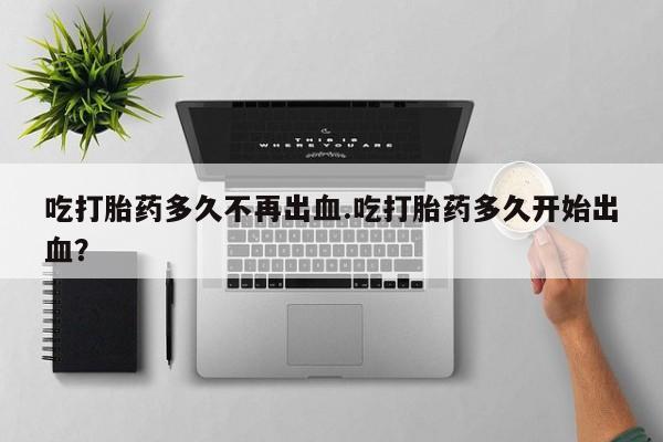 流产药怎么购买吃打胎药多久不再出血.吃打胎药多久开始出血？