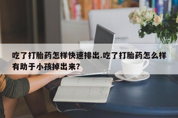流产药怎么购买吃了打胎药怎样快速排出.吃了打胎药怎么样有助于小孩掉出来？