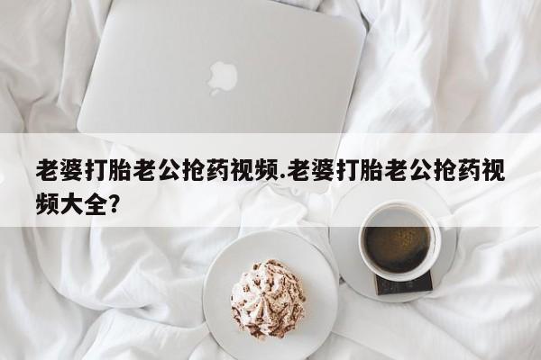 流产药怎么购买老婆打胎老公抢药视频.老婆打胎老公抢药视频大全？