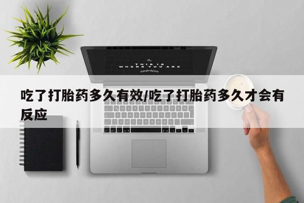 流产药怎么购买吃了打胎药多久有效/吃了打胎药多久才会有反应