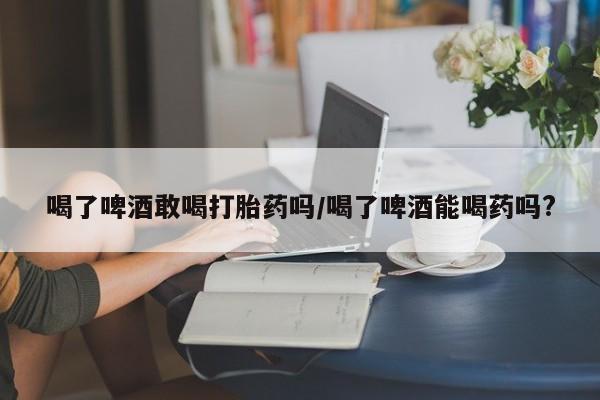 流产药怎么购买喝了啤酒敢喝打胎药吗/喝了啤酒能喝药吗?