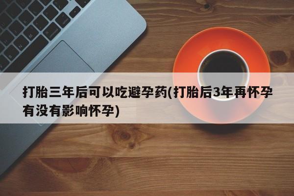 流产药怎么购买打胎三年后可以吃避孕药(打胎后3年再怀孕有没有影响怀孕)