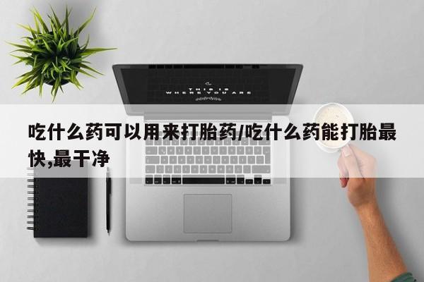 流产药怎么购买吃什么药可以用来打胎药/吃什么药能打胎最快,最干净