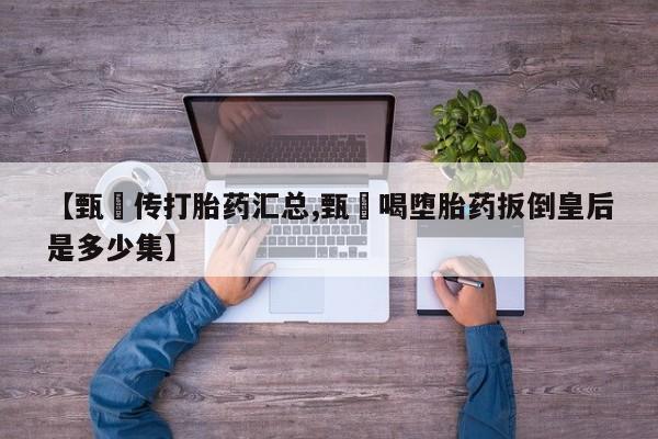 流产药怎么购买【甄嬛传打胎药汇总,甄嬛喝堕胎药扳倒皇后是多少集】