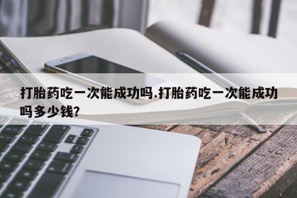 流产药怎么购买打胎药吃一次能成功吗.打胎药吃一次能成功吗多少钱？