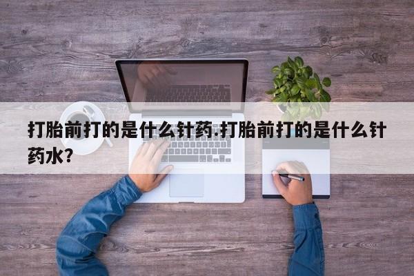 流产药怎么购买打胎前打的是什么针药.打胎前打的是什么针药水？