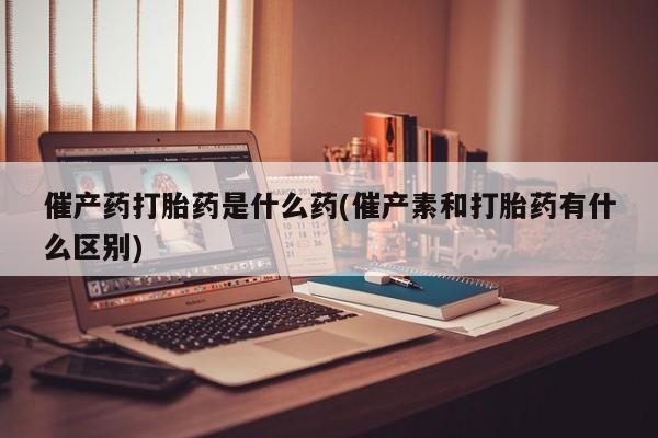 流产药怎么购买催产药打胎药是什么药(催产素和打胎药有什么区别)