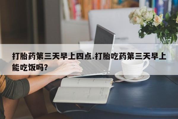 流产药怎么购买打胎药第三天早上四点.打胎吃药第三天早上能吃饭吗？