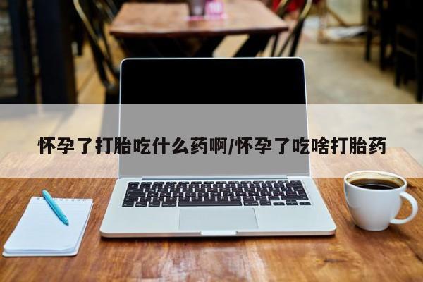 流产药怎么购买怀孕了打胎吃什么药啊/怀孕了吃啥打胎药