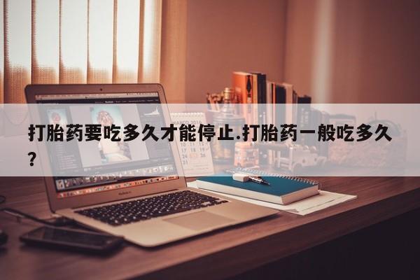 流产药怎么购买打胎药要吃多久才能停止.打胎药一般吃多久？