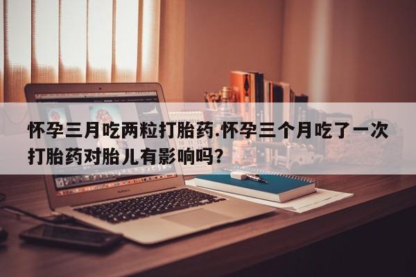 流产药怎么购买怀孕三月吃两粒打胎药.怀孕三个月吃了一次打胎药对胎儿有影响吗？