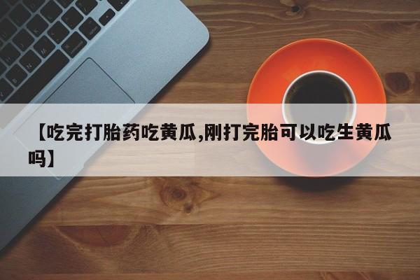 流产药怎么购买【吃完打胎药吃黄瓜,刚打完胎可以吃生黄瓜吗】