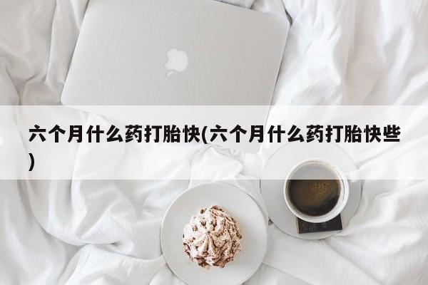 流产药怎么购买六个月什么药打胎快(六个月什么药打胎快些)