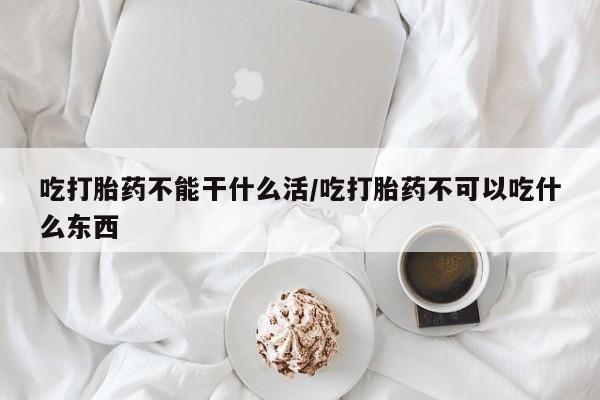 流产药怎么购买吃打胎药不能干什么活/吃打胎药不可以吃什么东西