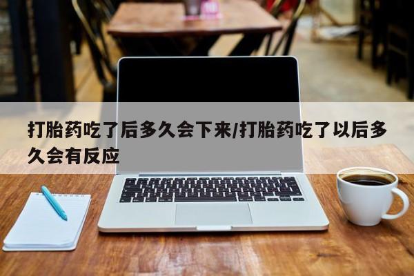 流产药怎么购买打胎药吃了后多久会下来/打胎药吃了以后多久会有反应