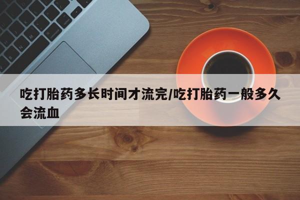 流产药怎么购买吃打胎药多长时间才流完/吃打胎药一般多久会流血