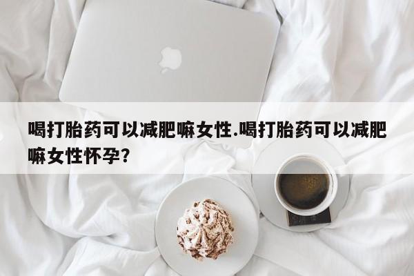 流产药怎么购买喝打胎药可以减肥嘛女性.喝打胎药可以减肥嘛女性怀孕？