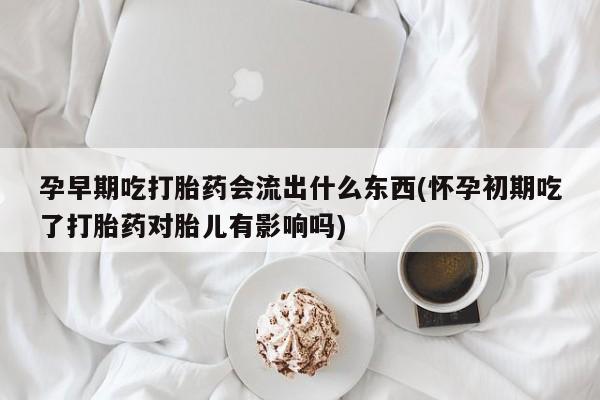 流产药怎么购买孕早期吃打胎药会流出什么东西(怀孕初期吃了打胎药对胎儿有影响吗)