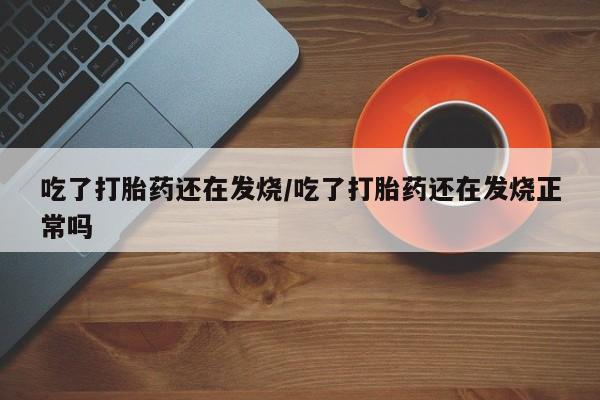 流产药怎么购买吃了打胎药还在发烧/吃了打胎药还在发烧正常吗