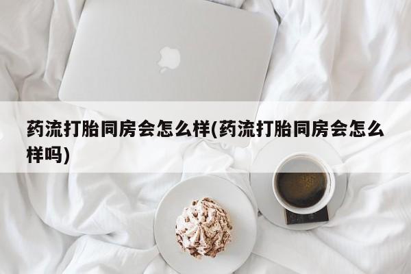 流产药怎么购买药流打胎同房会怎么样(药流打胎同房会怎么样吗)