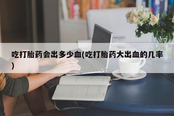 流产药怎么购买吃打胎药会出多少血(吃打胎药大出血的几率)
