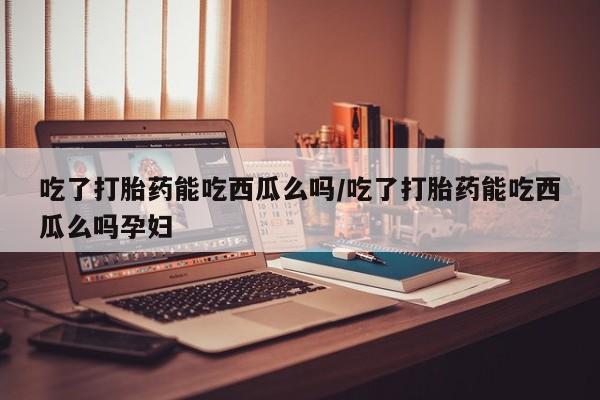 流产药怎么购买吃了打胎药能吃西瓜么吗/吃了打胎药能吃西瓜么吗孕妇