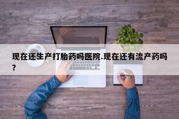 流产药怎么购买现在还生产打胎药吗医院.现在还有流产药吗？