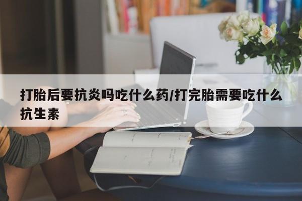 流产药怎么购买打胎后要抗炎吗吃什么药/打完胎需要吃什么抗生素