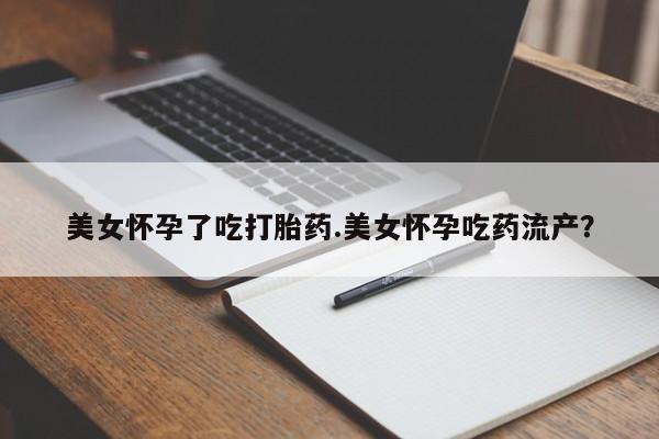 流产药怎么购买美女怀孕了吃打胎药.美女怀孕吃药流产？