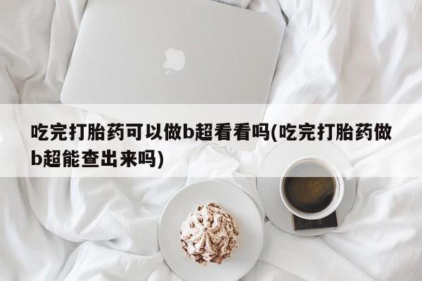 流产药怎么购买吃完打胎药可以做b超看看吗(吃完打胎药做b超能查出来吗)