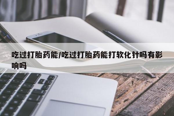 流产药怎么购买吃过打胎药能/吃过打胎药能打软化针吗有影响吗
