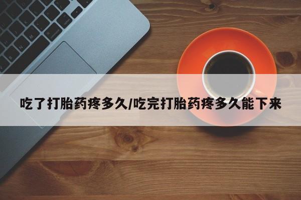 流产药怎么购买吃了打胎药疼多久/吃完打胎药疼多久能下来