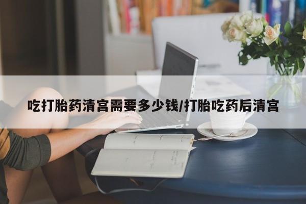 流产药怎么购买吃打胎药清宫需要多少钱/打胎吃药后清宫