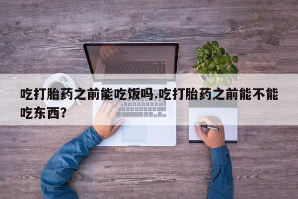流产药怎么购买吃打胎药之前能吃饭吗.吃打胎药之前能不能吃东西？