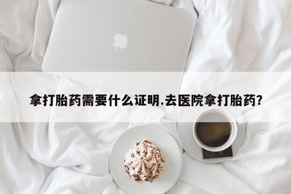 流产药怎么购买拿打胎药需要什么证明.去医院拿打胎药？