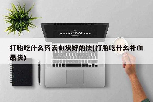 流产药怎么购买打胎吃什么药去血块好的快(打胎吃什么补血最快)