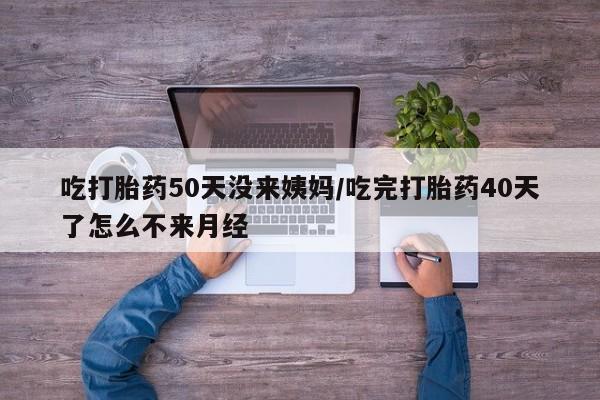 流产药怎么购买吃打胎药50天没来姨妈/吃完打胎药40天了怎么不来月经
