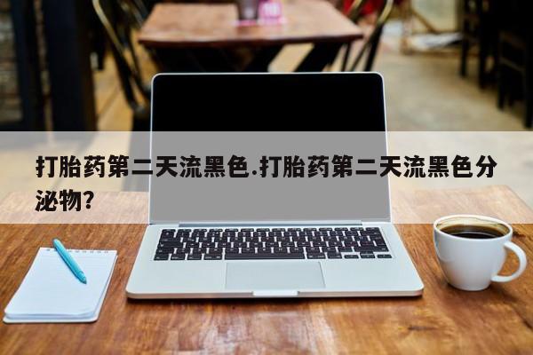 流产药怎么购买打胎药第二天流黑色.打胎药第二天流黑色分泌物？