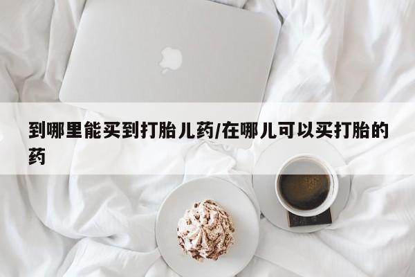 流产药怎么购买到哪里能买到打胎儿药/在哪儿可以买打胎的药