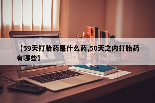 流产药怎么购买【59天打胎药是什么药,50天之内打胎药有哪些】