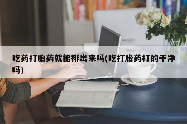 流产药怎么购买吃药打胎药就能排出来吗(吃打胎药打的干净吗)