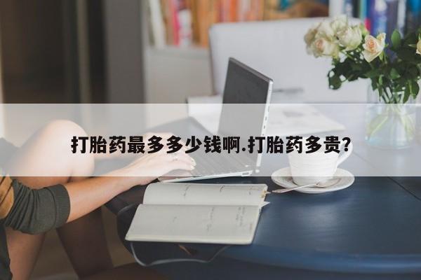 流产药怎么购买打胎药最多多少钱啊.打胎药多贵？