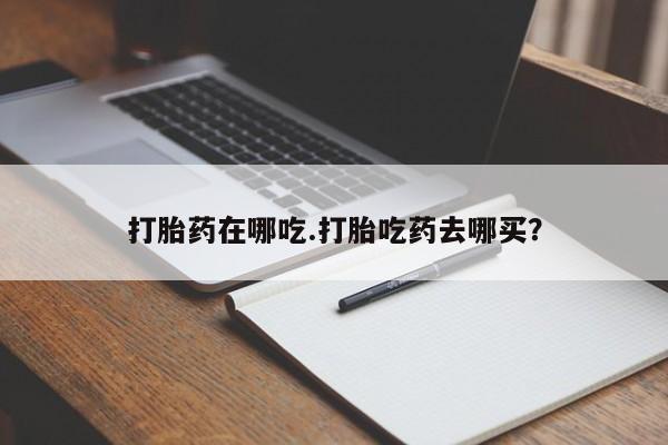 流产药怎么购买打胎药在哪吃.打胎吃药去哪买？