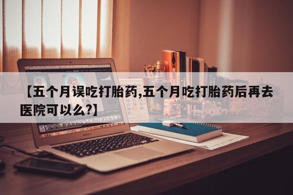 流产药怎么购买【五个月误吃打胎药,五个月吃打胎药后再去医院可以么?】