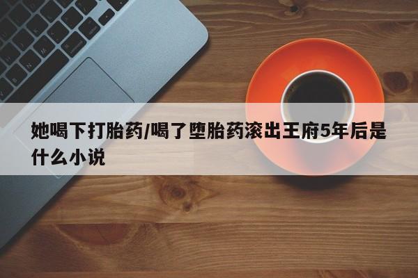 流产药怎么购买她喝下打胎药/喝了堕胎药滚出王府5年后是什么小说
