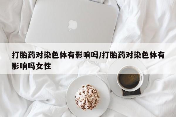 流产药怎么购买打胎药对染色体有影响吗/打胎药对染色体有影响吗女性