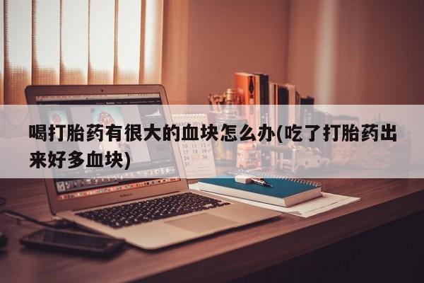 流产药怎么购买喝打胎药有很大的血块怎么办(吃了打胎药出来好多血块)