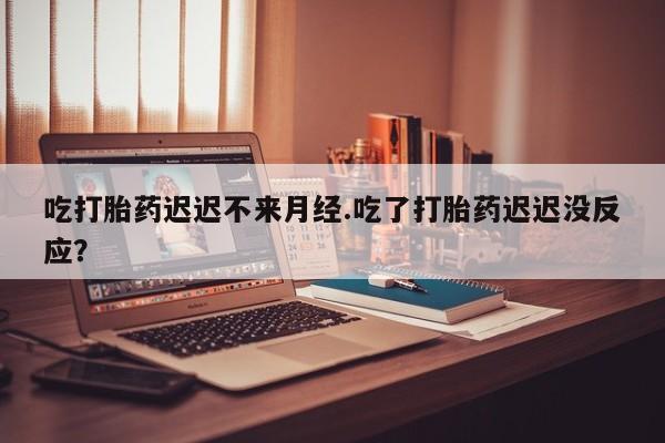 流产药怎么购买吃打胎药迟迟不来月经.吃了打胎药迟迟没反应？